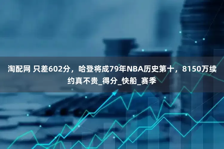 淘配网 只差602分，哈登将成79年NBA历史第十，8150万续约真不贵_得分_快船_赛季