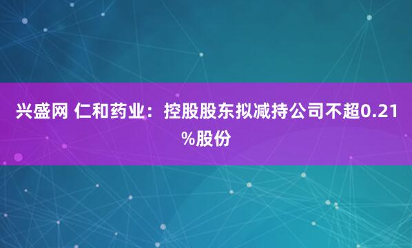 兴盛网 仁和药业：控股股东拟减持公司不超0.21%股份