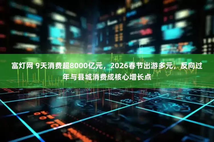 富灯网 9天消费超8000亿元，2026春节出游多元，反向过年与县城消费成核心增长点