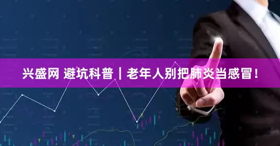 兴盛网 避坑科普｜老年人别把肺炎当感冒！