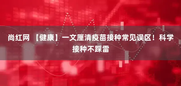 尚红网 【健康】一文厘清疫苗接种常见误区！科学接种不踩雷